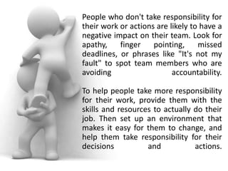 People who don't take responsibility for
their work or actions are likely to have a
negative impact on their team. Look for
apathy,    finger    pointing,     missed
deadlines, or phrases like "It's not my
fault" to spot team members who are
avoiding                   accountability.

To help people take more responsibility
for their work, provide them with the
skills and resources to actually do their
job. Then set up an environment that
makes it easy for them to change, and
help them take responsibility for their
decisions          and           actions.
 