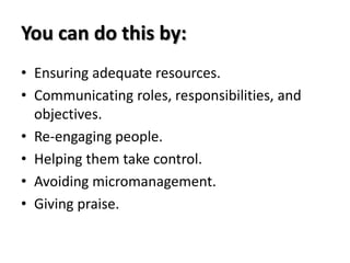 You can do this by:
• Ensuring adequate resources.
• Communicating roles, responsibilities, and
  objectives.
• Re-engaging people.
• Helping them take control.
• Avoiding micromanagement.
• Giving praise.
 