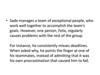 • Sade manages a team of exceptional people, who
  work well together to accomplish the team's
  goals. However, one person, Felix, regularly
  causes problems with the rest of the group.

  For instance, he consistently misses deadlines.
  When asked why, he points the finger at one of
  his teammates, instead of admitting that it was
  his own procrastination that caused him to fail.
 