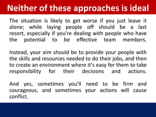 Neither of these approaches is ideal
The situation is likely to get worse if you just leave it
alone; while laying people off should be a last
resort, especially if you're dealing with people who have
the potential to be effective team members.

Instead, your aim should be to provide your people with
the skills and resources needed to do their jobs, and then
to create an environment where it's easy for them to take
responsibility for their decisions and actions.

And yes, sometimes you'll need to be firm and
courageous, and sometimes your actions will cause
conflict.
 
