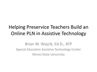 Helping Preservice Teachers Build an
 Online PLN in Assistive Technology
         Brian W. Wojcik, Ed.D., ATP
   Special Education Assistive Technology Center
              Illinois State University
 