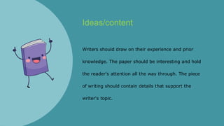 Ideas/content
Writers should draw on their experience and prior
knowledge. The paper should be interesting and hold
the reader's attention all the way through. The piece
of writing should contain details that support the
writer's topic.
 