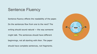 Sentence Fluency
Sentence fluency effects the readability of the paper.
Do the sentences flow from one to the next? The
writing should sound natural — the way someone
might talk. The sentences should have different
beginnings, not all starting with then. The paper
should have complete sentences, not fragments.
 
