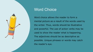 Word Choice
Word choice allows the reader to form a
mental picture as a result of the words used by
the writer. Thus, words should be illustrative
and powerful. The use of action verbs may be
used to show the reader what is happening.
The adjectives should be as descriptive as
possible. Unique phrases or words may catch
the reader's eye.
 