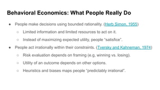 Behavioral Economics: What People Really Do
● People make decisions using bounded rationality. (Herb Simon, 1955)
○ Limited information and limited resources to act on it.
○ Instead of maximizing expected utility, people “satisfice”.
● People act irrationally within their constraints. (Tversky and Kahneman, 1974)
○ Risk evaluation depends on framing (e.g, winning vs. losing).
○ Utility of an outcome depends on other options.
○ Heuristics and biases maps people “predictably irrational”.
 