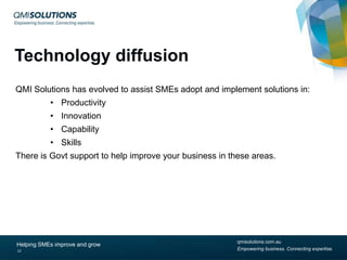 Technology diffusion
QMI Solutions has evolved to assist SMEs adopt and implement solutions in:
• Productivity
• Innovation
• Capability
• Skills

There is Govt support to help improve your business in these areas.

Helping SMEs improve and grow
12

qmisolutions.com.au
Empowering business. Connecting expertise.

 