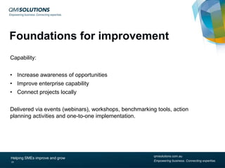 Foundations for improvement
Capability:
• Increase awareness of opportunities
• Improve enterprise capability
• Connect projects locally
Delivered via events (webinars), workshops, benchmarking tools, action
planning activities and one-to-one implementation.

Helping SMEs improve and grow
19

qmisolutions.com.au
Empowering business. Connecting expertise.

 