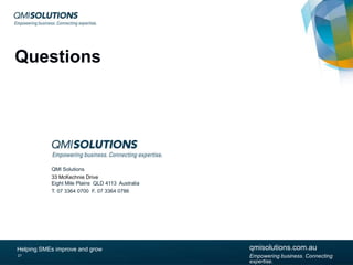 Questions

QMI Solutions
33 McKechnie Drive
Eight Mile Plains QLD 4113 Australia
T. 07 3364 0700 F. 07 3364 0786

Helping SMEs improve and grow
27

qmisolutions.com.au
qmisolutions.com.au
Empowering business. Connecting expertise.

Empowering business. Connecting
expertise.

 