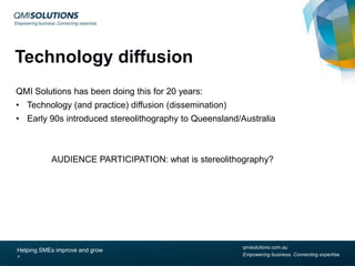 Technology diffusion
QMI Solutions has been doing this for 20 years:
• Technology (and practice) diffusion (dissemination)
• Early 90s introduced stereolithography to Queensland/Australia

AUDIENCE PARTICIPATION: what is stereolithography?

Helping SMEs improve and grow
9

qmisolutions.com.au
Empowering business. Connecting expertise.

 