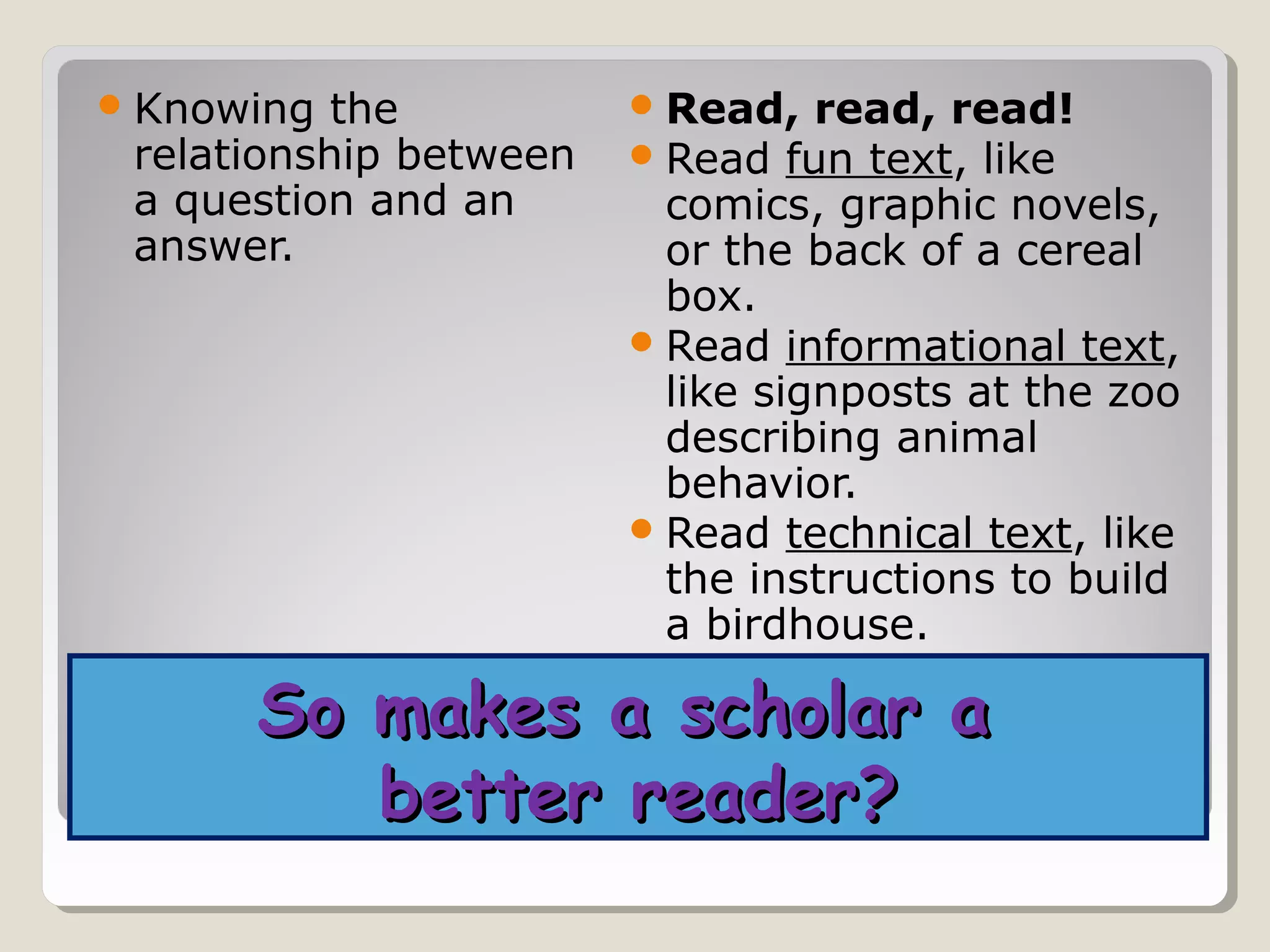  Knowing  the           Read, read, read!
 relationship between    Read fun text, like
 a question and an        comics, graphic novels,
 answer.                  or the back of a cereal
                          box.
                         Read informational text,
                          like signposts at the zoo
                          describing animal
                          behavior.
                         Read technical text, like
                          the instructions to build
                          a birdhouse.

      So makes a scholar a
         better reader?
 