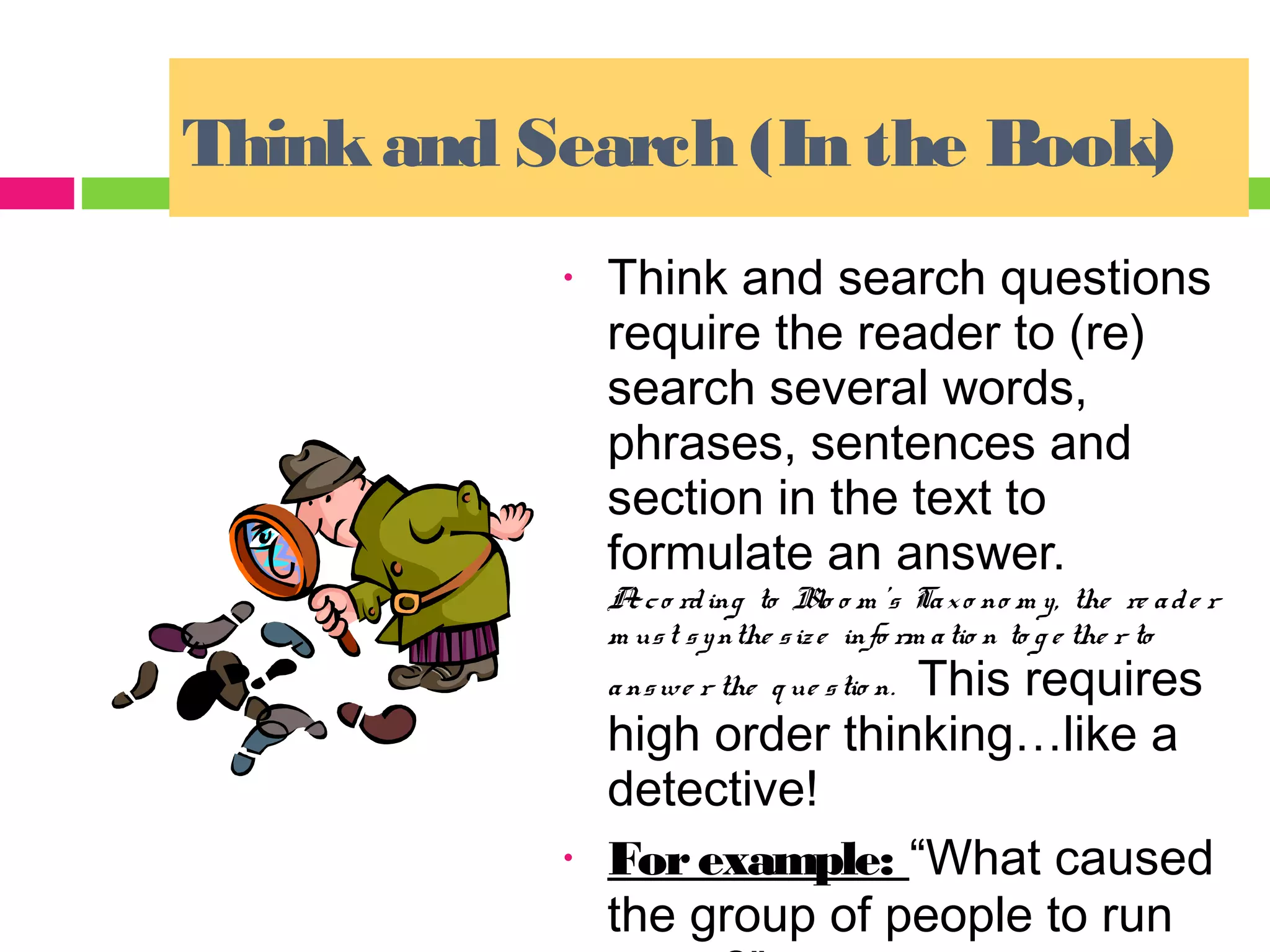 Think and Search (In the Book)
           •   Think and search questions
               require the reader to (re)
               search several words,
               phrases, sentences and
               section in the text to
               formulate an answer.
               A c o rd ing to Blo o m ’s Ta x o no m y, the re a d e r
                c
               m us t s y nthe s iz e info rm a tio n to g e the r to
                              This requires
               a ns we r the q ue s tio n.
               high order thinking…like a
               detective!
           •   For example: “What caused
               the group of people to run
 