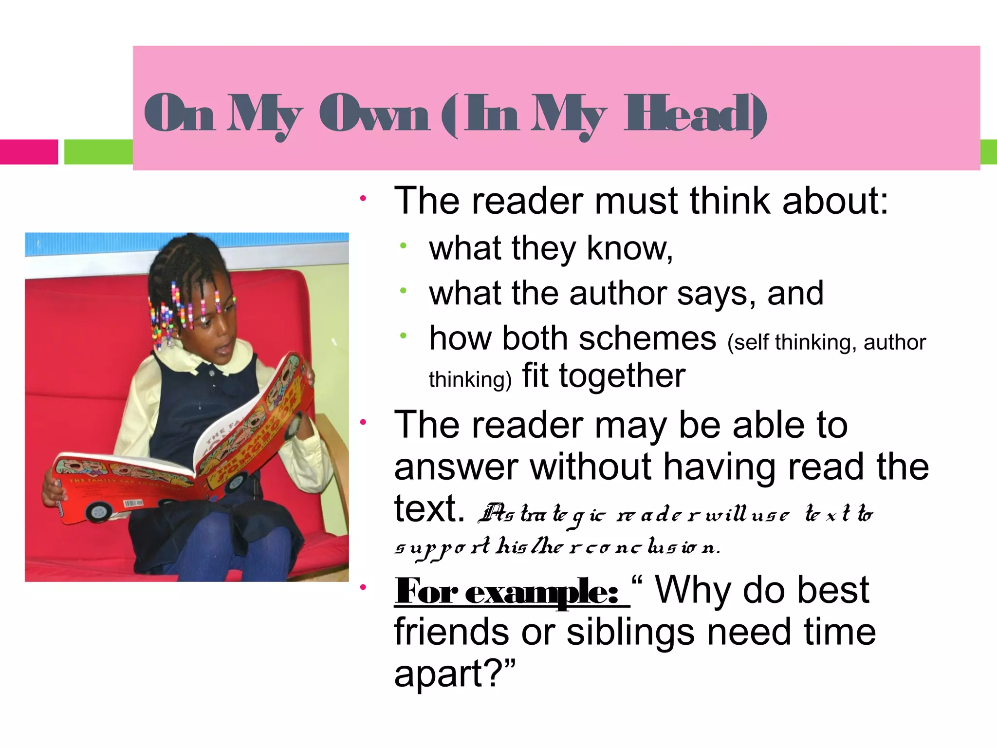 On My Own (In My Head)
       •   The reader must think about:
           •   what they know,
           •   what the author says, and
           •   how both schemes (self thinking, author
               thinking) fit together
       •   The reader may be able to
           answer without having read the
           text. As tra te g ic re a d e r will us e te x t to
           s up p o rt his /he r c o nc lus io n.
       •   For example: “ Why do best
           friends or siblings need time
           apart?”
 