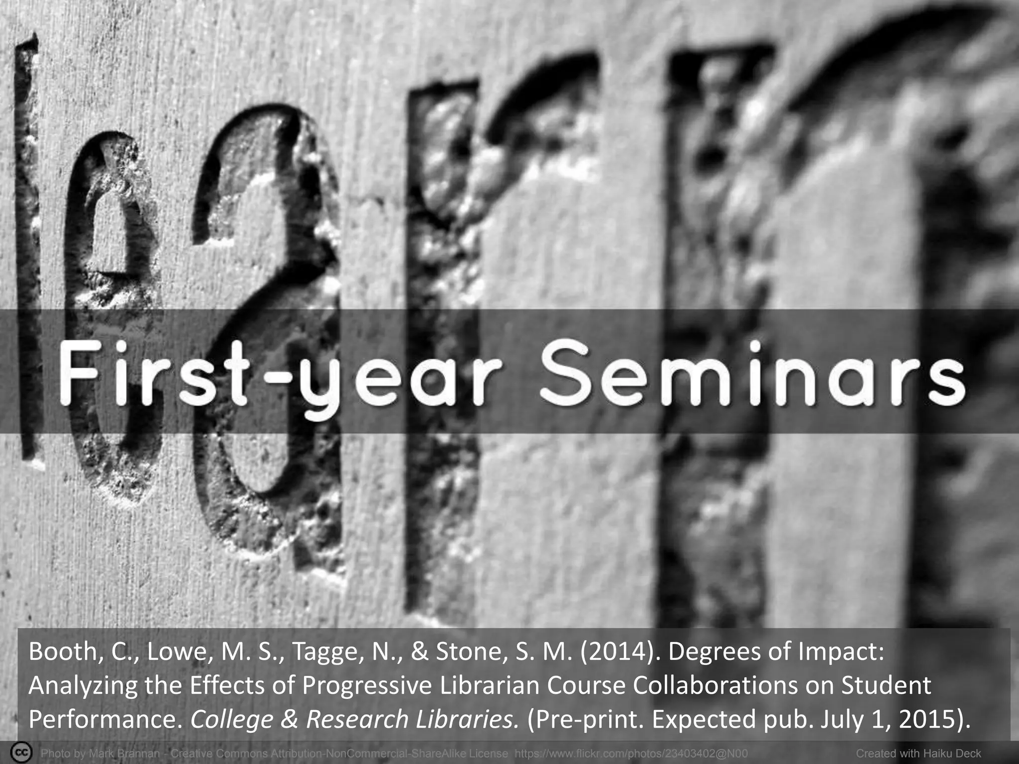 Photo by Mark Brannan - Creative Commons Attribution-NonCommercial-ShareAlike License https://www.flickr.com/photos/23403402@N00 Created with Haiku Deck
Booth, C., Lowe, M. S., Tagge, N., & Stone, S. M. (2014). Degrees of Impact:
Analyzing the Effects of Progressive Librarian Course Collaborations on Student
Performance. College & Research Libraries. (Pre-print. Expected pub. July 1, 2015).
 