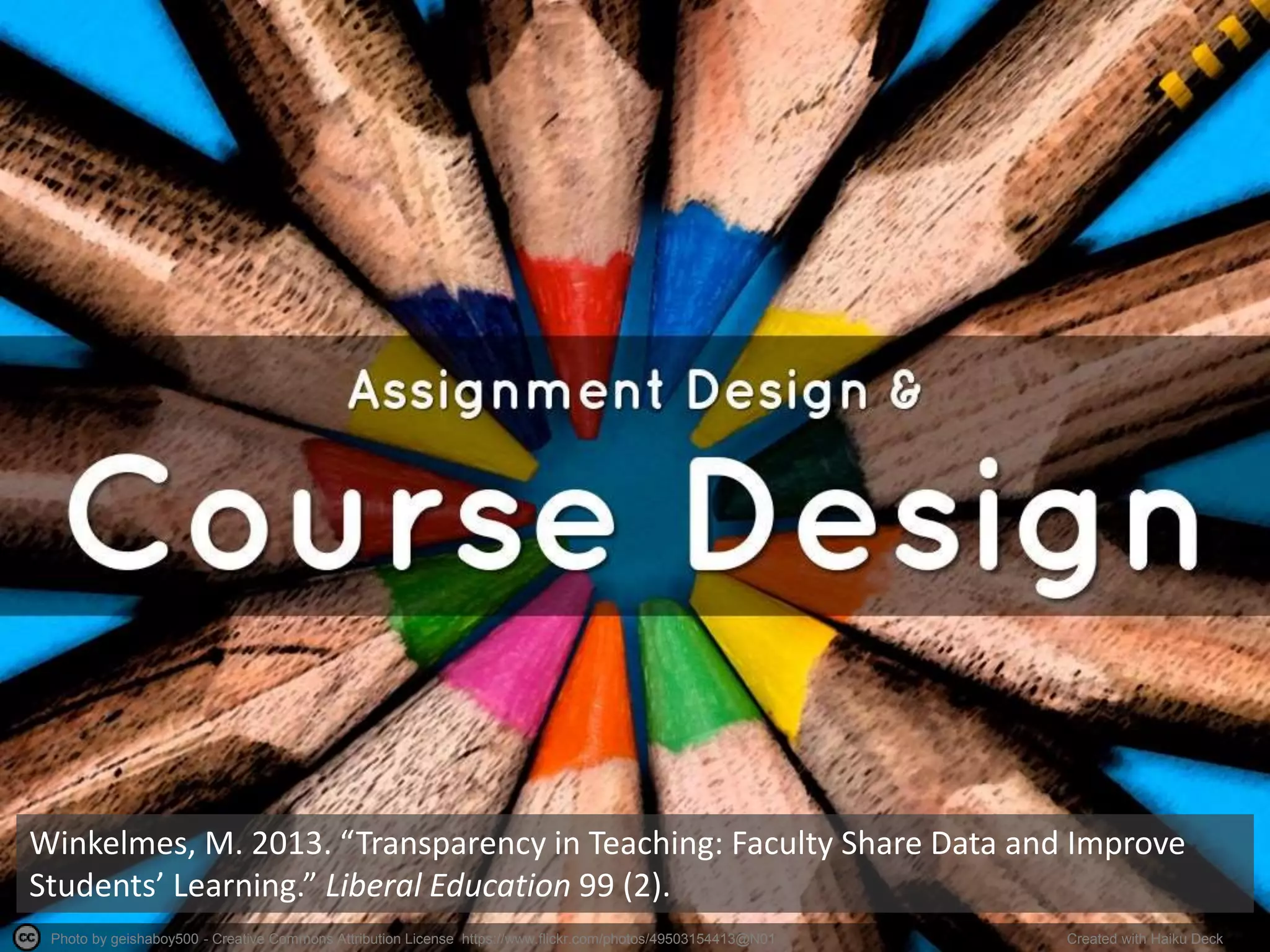 Photo by geishaboy500 - Creative Commons Attribution License https://www.flickr.com/photos/49503154413@N01 Created with Haiku Deck
Winkelmes, M. 2013. “Transparency in Teaching: Faculty Share Data and Improve
Students’ Learning.” Liberal Education 99 (2).
 