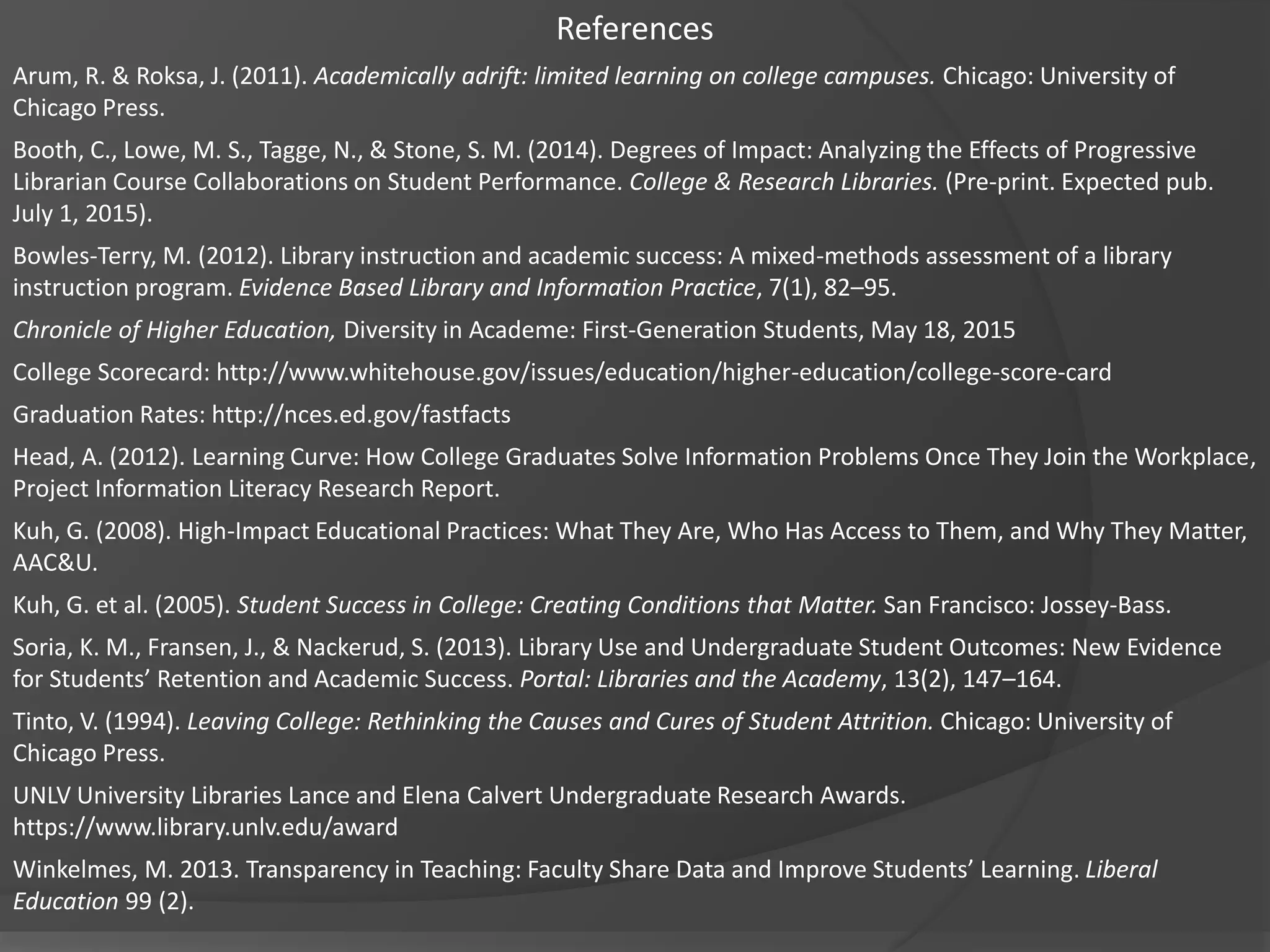 References
Arum, R. & Roksa, J. (2011). Academically adrift: limited learning on college campuses. Chicago: University of
Chicago Press.
Booth, C., Lowe, M. S., Tagge, N., & Stone, S. M. (2014). Degrees of Impact: Analyzing the Effects of Progressive
Librarian Course Collaborations on Student Performance. College & Research Libraries. (Pre-print. Expected pub.
July 1, 2015).
Bowles-Terry, M. (2012). Library instruction and academic success: A mixed-methods assessment of a library
instruction program. Evidence Based Library and Information Practice, 7(1), 82–95.
Chronicle of Higher Education, Diversity in Academe: First-Generation Students, May 18, 2015
College Scorecard: http://www.whitehouse.gov/issues/education/higher-education/college-score-card
Graduation Rates: http://nces.ed.gov/fastfacts
Head, A. (2012). Learning Curve: How College Graduates Solve Information Problems Once They Join the Workplace,
Project Information Literacy Research Report.
Kuh, G. (2008). High-Impact Educational Practices: What They Are, Who Has Access to Them, and Why They Matter,
AAC&U.
Kuh, G. et al. (2005). Student Success in College: Creating Conditions that Matter. San Francisco: Jossey-Bass.
Soria, K. M., Fransen, J., & Nackerud, S. (2013). Library Use and Undergraduate Student Outcomes: New Evidence
for Students’ Retention and Academic Success. Portal: Libraries and the Academy, 13(2), 147–164.
Tinto, V. (1994). Leaving College: Rethinking the Causes and Cures of Student Attrition. Chicago: University of
Chicago Press.
UNLV University Libraries Lance and Elena Calvert Undergraduate Research Awards.
https://www.library.unlv.edu/award
Winkelmes, M. 2013. Transparency in Teaching: Faculty Share Data and Improve Students’ Learning. Liberal
Education 99 (2).
 