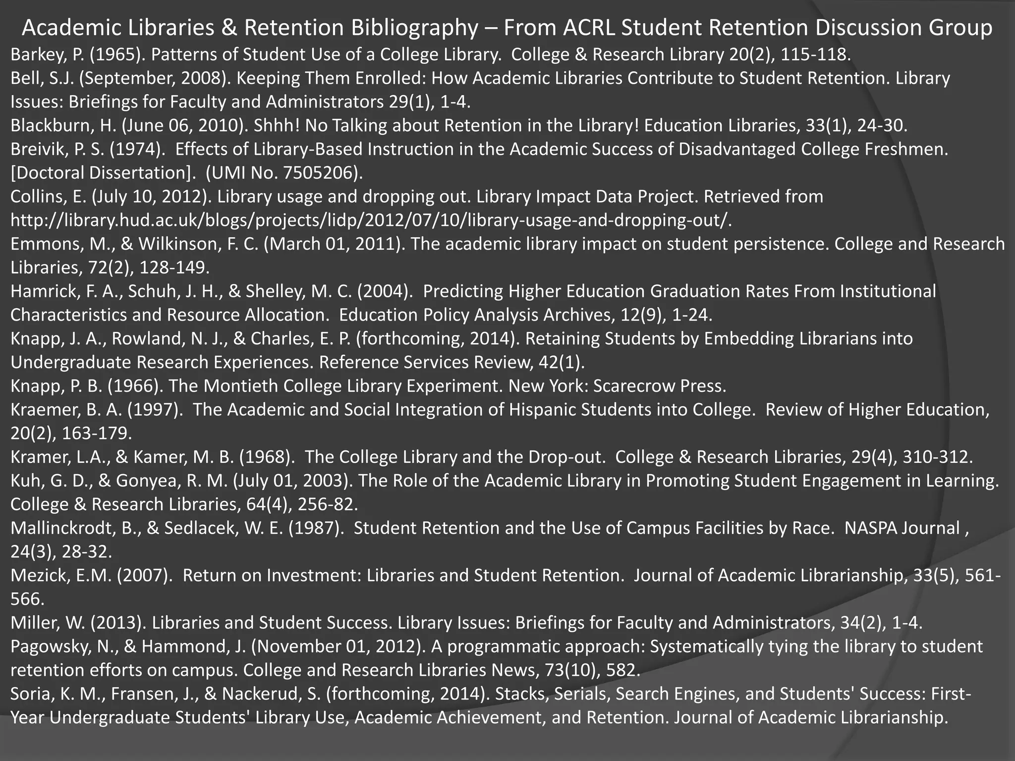 Academic Libraries & Retention Bibliography – From ACRL Student Retention Discussion Group
Barkey, P. (1965). Patterns of Student Use of a College Library. College & Research Library 20(2), 115-118.
Bell, S.J. (September, 2008). Keeping Them Enrolled: How Academic Libraries Contribute to Student Retention. Library
Issues: Briefings for Faculty and Administrators 29(1), 1-4.
Blackburn, H. (June 06, 2010). Shhh! No Talking about Retention in the Library! Education Libraries, 33(1), 24-30.
Breivik, P. S. (1974). Effects of Library-Based Instruction in the Academic Success of Disadvantaged College Freshmen.
[Doctoral Dissertation]. (UMI No. 7505206).
Collins, E. (July 10, 2012). Library usage and dropping out. Library Impact Data Project. Retrieved from
http://library.hud.ac.uk/blogs/projects/lidp/2012/07/10/library-usage-and-dropping-out/.
Emmons, M., & Wilkinson, F. C. (March 01, 2011). The academic library impact on student persistence. College and Research
Libraries, 72(2), 128-149.
Hamrick, F. A., Schuh, J. H., & Shelley, M. C. (2004). Predicting Higher Education Graduation Rates From Institutional
Characteristics and Resource Allocation. Education Policy Analysis Archives, 12(9), 1-24.
Knapp, J. A., Rowland, N. J., & Charles, E. P. (forthcoming, 2014). Retaining Students by Embedding Librarians into
Undergraduate Research Experiences. Reference Services Review, 42(1).
Knapp, P. B. (1966). The Montieth College Library Experiment. New York: Scarecrow Press.
Kraemer, B. A. (1997). The Academic and Social Integration of Hispanic Students into College. Review of Higher Education,
20(2), 163-179.
Kramer, L.A., & Kamer, M. B. (1968). The College Library and the Drop-out. College & Research Libraries, 29(4), 310-312.
Kuh, G. D., & Gonyea, R. M. (July 01, 2003). The Role of the Academic Library in Promoting Student Engagement in Learning.
College & Research Libraries, 64(4), 256-82.
Mallinckrodt, B., & Sedlacek, W. E. (1987). Student Retention and the Use of Campus Facilities by Race. NASPA Journal ,
24(3), 28-32.
Mezick, E.M. (2007). Return on Investment: Libraries and Student Retention. Journal of Academic Librarianship, 33(5), 561-
566.
Miller, W. (2013). Libraries and Student Success. Library Issues: Briefings for Faculty and Administrators, 34(2), 1-4.
Pagowsky, N., & Hammond, J. (November 01, 2012). A programmatic approach: Systematically tying the library to student
retention efforts on campus. College and Research Libraries News, 73(10), 582.
Soria, K. M., Fransen, J., & Nackerud, S. (forthcoming, 2014). Stacks, Serials, Search Engines, and Students' Success: First-
Year Undergraduate Students' Library Use, Academic Achievement, and Retention. Journal of Academic Librarianship.
 