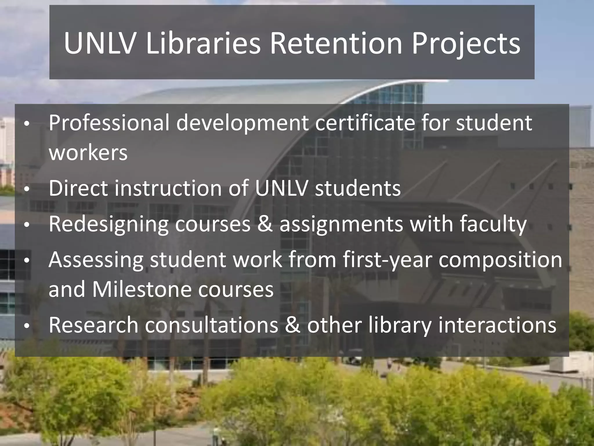 UNLV Libraries Retention Projects
• Professional development certificate for student
workers
• Direct instruction of UNLV students
• Redesigning courses & assignments with faculty
• Assessing student work from first-year composition
and Milestone courses
• Research consultations & other library interactions
 