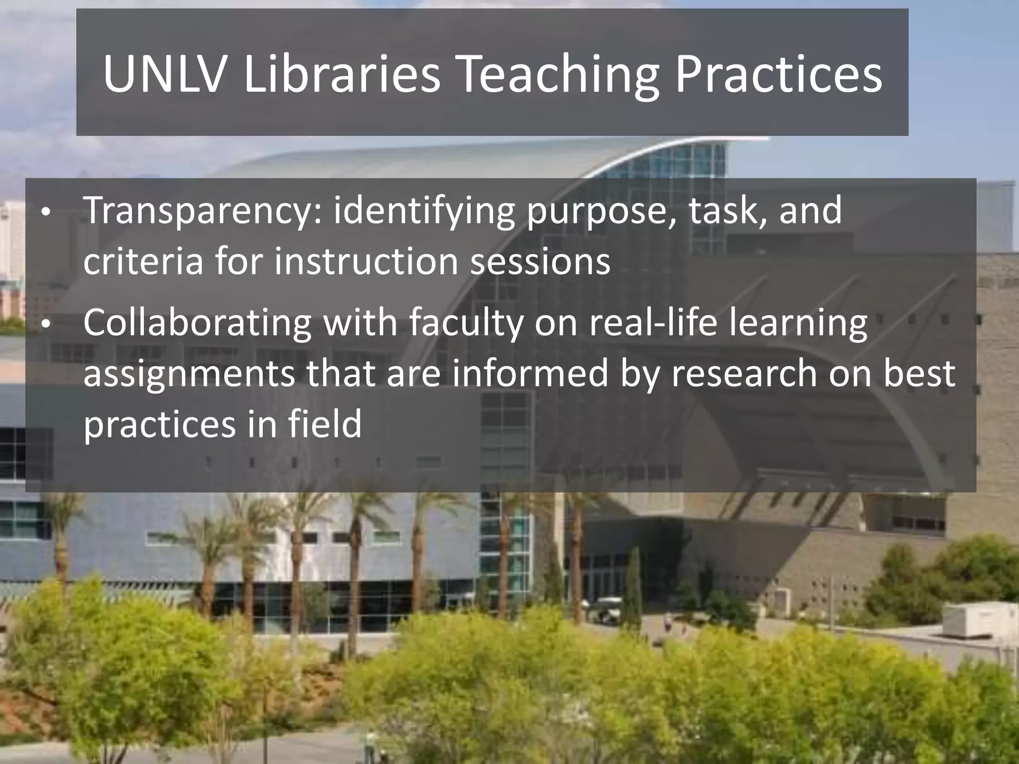 UNLV Libraries Teaching Practices
• Transparency: identifying purpose, task, and
criteria for instruction sessions
• Collaborating with faculty on real-life learning
assignments that are informed by research on best
practices in field
 