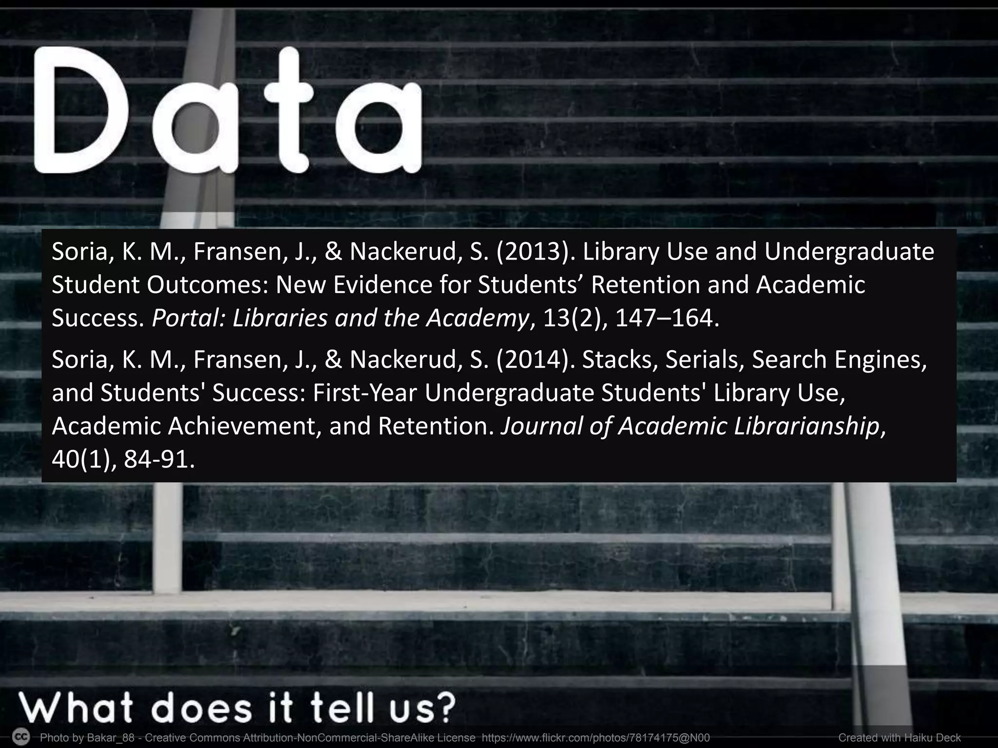 Photo by Bakar_88 - Creative Commons Attribution-NonCommercial-ShareAlike License https://www.flickr.com/photos/78174175@N00 Created with Haiku Deck
Soria, K. M., Fransen, J., & Nackerud, S. (2013). Library Use and Undergraduate
Student Outcomes: New Evidence for Students’ Retention and Academic
Success. Portal: Libraries and the Academy, 13(2), 147–164.
Soria, K. M., Fransen, J., & Nackerud, S. (2014). Stacks, Serials, Search Engines,
and Students' Success: First-Year Undergraduate Students' Library Use,
Academic Achievement, and Retention. Journal of Academic Librarianship,
40(1), 84-91.
 