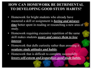 HOW CANHOMEWORK BE DETRIMENTAL TO DEVELOPING GOOD STUDY HABITS?Homework for bright students who already have mastered a skill or assignment is boring and misuses time better spent in reading or researching a new area of study.  Homework requiring excessive repetition of the same skill makes students weary and causes them to lose interest.  Homework that dulls curiosity rather than arousing it weakens study attitudes and habits.  Homework that is difficult to complete successfully lowers self-esteem and jeopardizes good study habits.
