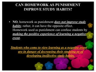 CAN HOMEWORK AS PUNISHMENT IMPROVE STUDY HABITS?NO, homework as punishment does not improve study habits; rather, it can have the opposite effect.  Homework used as punishment can confuse students by making the positive experience of learning a negative event.  Students who come to view learning as a negative event are in danger of decreasing their studying or of developing ineffective study habits.