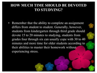 HOW MUCH TIME SHOULD BE DEVOTED TO STUDYING?Remember that the ability to complete an assignment differs from student to student. Generally, however, students from kindergarten through third grade should devote 15 to 20 minutes to studying, students from grades four through six can usually cope with 30 to 40 minutes and more time for older students according to their abilities to master their homework without experiencing stress.