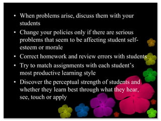 When problems arise, discuss them with your studentsChange your policies only if there are serious problems that seem to be affecting student self-esteem or moraleCorrect homework and review errors with studentsTry to match assignments with each student’s most productive learning styleDiscover the perceptual strength of students and whether they learn best through what they hear, see, touch or apply
