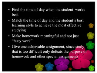 Find the time of day when the student  works bestMatch the time of day and the student’s best learning style to achieve the most effective studyingMake homework meaningful and not just “busy work”Give one achievable assignment, since study that is too difficult only defeats the purpose of homework and other special assignments