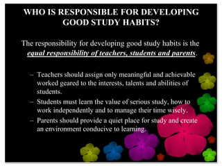 WHO IS RESPONSIBLE FOR DEVELOPING GOOD STUDY HABITS? The responsibility for developing good study habits is the equal responsibility of teachers, students and parents. Teachers should assign only meaningful and achievable worked geared to the interests, talents and abilities of students. Students must learn the value of serious study, how to work independently and to manage their time wisely.  Parents should provide a quiet place for study and create an environment conducive to learning.