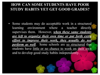 HOW CAN SOME STUDENTS HAVE POOR STUDY HABITS YET GET GOOD GRADES?Some students may do acceptable work in a structured learning environment where a teacher directly supervises them.  However, when these same students are left to organize their own time or put forth extra effort to improve their work, they usually do not perform as well.  Some schools are so structured that students have little or no chance to work on their own and to develop good study habits independently.