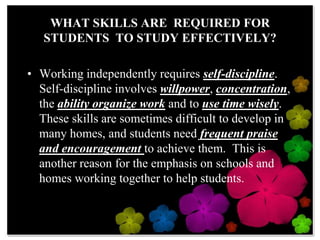 WHAT SKILLS ARE  REQUIRED FOR STUDENTS  TO STUDY EFFECTIVELY?Working independently requires self-discipline.  Self-discipline involves willpower, concentration, the ability organize work and to use time wisely.  These skills are sometimes difficult to develop in many homes, and students need frequent praise and encouragement to achieve them.  This is another reason for the emphasis on schools and homes working together to help students.