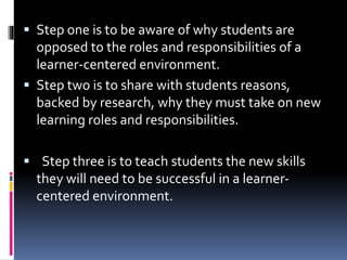  Step one is to be aware of why students are
opposed to the roles and responsibilities of a
learner-centered environment.
 Step two is to share with students reasons,
backed by research, why they must take on new
learning roles and responsibilities.
 Step three is to teach students the new skills
they will need to be successful in a learner-
centered environment.
 