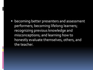  becoming better presenters and assessment
performers; becoming lifelong learners;
recognizing previous knowledge and
misconceptions; and learning how to
honestly evaluate themselves, others, and
the teacher.
 
