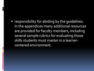  responsibility for abiding by the guidelines.
In the appendices many additional resources
are provided for faculty members, including
several sample rubrics for evaluating those
skills students must master in a learner-
centered environment.
 