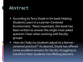 Abstract
 According toTerry Doyle in his book Helping
Students Learn in a Learner-Centered
Environment, “Most important, this book has
been written to answer the single most asked
question I hear when working with faculty
groups:
 How do I help my students adjust to a learner-
centered practice?” As desired, Doyle has offered
some excellent answers for faculty struggling to
transform their students into lifelong learners.
 