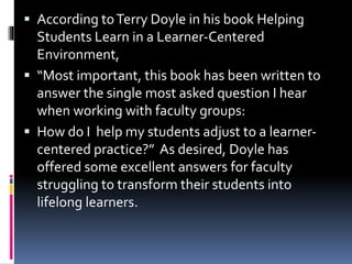  According toTerry Doyle in his book Helping
Students Learn in a Learner-Centered
Environment,
 “Most important, this book has been written to
answer the single most asked question I hear
when working with faculty groups:
 How do I help my students adjust to a learner-
centered practice?” As desired, Doyle has
offered some excellent answers for faculty
struggling to transform their students into
lifelong learners.
 