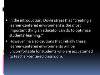  In the introduction, Doyle stress that “creating a
learner-centered environment is the most
important thing an educator can do to optimize
students’ learning.”
 However, he also cautions that initially these
learner-centered environments will be
uncomfortable for students who are accustomed
to teacher-centered classroom.
 