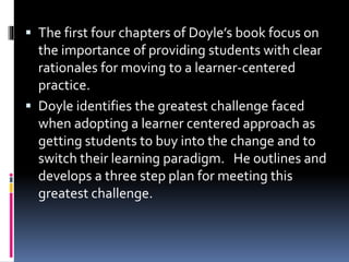  The first four chapters of Doyle’s book focus on
the importance of providing students with clear
rationales for moving to a learner-centered
practice.
 Doyle identifies the greatest challenge faced
when adopting a learner centered approach as
getting students to buy into the change and to
switch their learning paradigm. He outlines and
develops a three step plan for meeting this
greatest challenge.
 