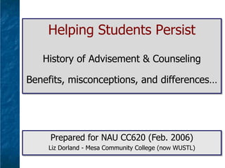 Helping Students Persist
History of Advisement & Counseling
Benefits, misconceptions, and differences…

Prepared for NAU CC620 (Feb. 2006)
Liz Dorland - Mesa Community College (now WUSTL)

 