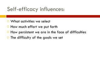 Self-efficacy influences:
! What activities we select
! How much effort we put forth
! How persistent we are in the face of difficulties
! The difficulty of the goals we set
 