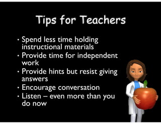 • Spend less time holding
instructional materials	

• Provide time for independent
work	

• Provide hints but resist giving
answers	

• Encourage conversation	

• Listen – even more than you
do now
Tips for Teachers
 