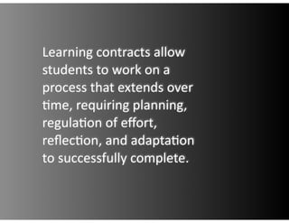 Learning  contracts  allow  
students  to  work  on  a  
process  that  extends  over  
.me,  requiring  planning,  
regula.on  of  eﬀort,  
reﬂec.on,  and  adapta.on  
to  successfully  complete.
 