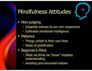 Mindfulness Attitudes
! Non-judging
! Impartial witness to our own experience
! Cultivates emotional intelligence
! Patience
! Things unfold in their own time
! Delay of gratification
! Beginner’s Mind
! What we think we “know” impedes
understanding
! Avoiding pre-conceived notions
 
