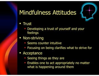 Mindfulness Attitudes
! Trust
! Developing a trust of yourself and your
feelings
! Non-striving
! Seems counter intuitive
! Focusing on being clarifies what to strive for
! Acceptance
! Seeing things as they are
! Enables one to act appropriately no matter
what is happening around them
 