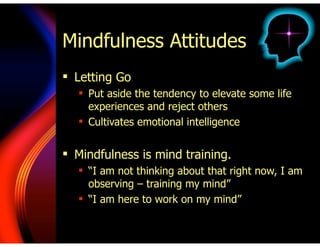 Mindfulness Attitudes
! Letting Go
! Put aside the tendency to elevate some life
experiences and reject others
! Cultivates emotional intelligence
!
! Mindfulness is mind training.
! “I am not thinking about that right now, I am
observing – training my mind”
! “I am here to work on my mind”
 