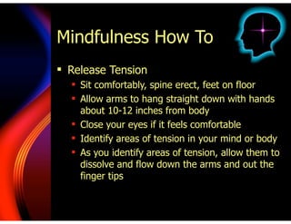 Mindfulness How To
! Release Tension
! Sit comfortably, spine erect, feet on floor
! Allow arms to hang straight down with hands
about 10-12 inches from body
! Close your eyes if it feels comfortable
! Identify areas of tension in your mind or body
! As you identify areas of tension, allow them to
dissolve and flow down the arms and out the
finger tips
 