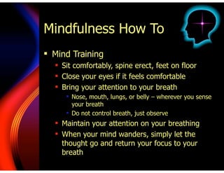 Mindfulness How To
! Mind Training
! Sit comfortably, spine erect, feet on floor
! Close your eyes if it feels comfortable
! Bring your attention to your breath
! Nose, mouth, lungs, or belly – wherever you sense
your breath
! Do not control breath, just observe
! Maintain your attention on your breathing
! When your mind wanders, simply let the
thought go and return your focus to your
breath
 