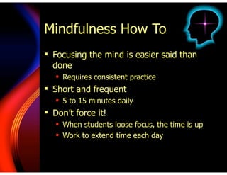 Mindfulness How To
! Focusing the mind is easier said than
done
! Requires consistent practice
! Short and frequent
! 5 to 15 minutes daily
! Don’t force it!
! When students loose focus, the time is up
! Work to extend time each day
 