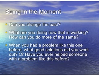 Being in the Moment
• Can you change the past?
!
• What are you doing now that is working?
How can you do more of the same?
!
• When you had a problem like this one
before, what good solutions did you work
out? Or Have you ever helped someone
with a problem like this before?
 