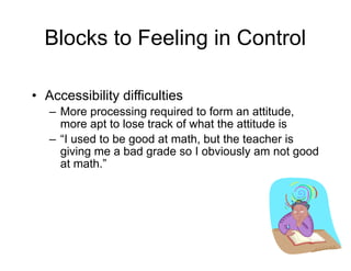 Blocks to Feeling in Control
• Accessibility difficulties
– More processing required to form an attitude,
more apt to lose track of what the attitude is
– “I used to be good at math, but the teacher is
giving me a bad grade so I obviously am not good
at math.”
 
